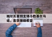 开云APP-阿尔瓦塞特主场小胜基尔马诺，喜获保级希望的简单介绍